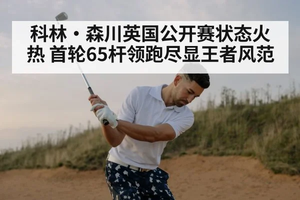科林·森川英国公开赛状态火热 首轮65杆领跑尽显王者风范